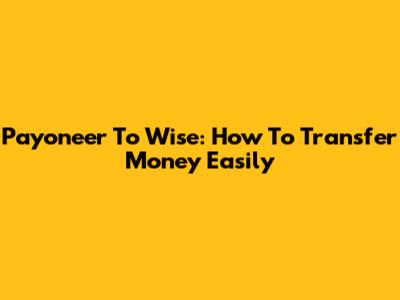 Payoneer To Wise: How To Transfer Money Easily