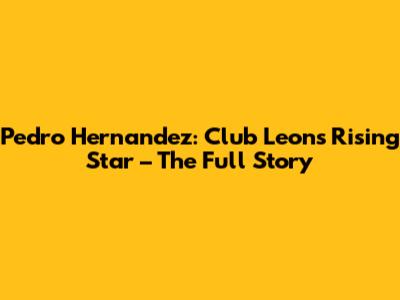 Pedro Hernandez: Club Leon's Rising Star – The Full Story