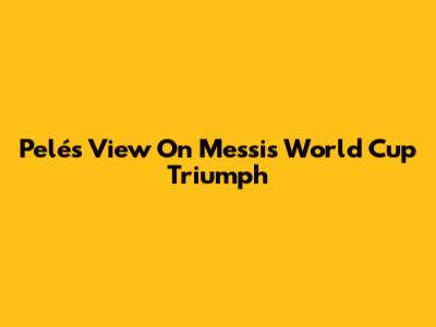 Pelé's View On Messi's World Cup Triumph