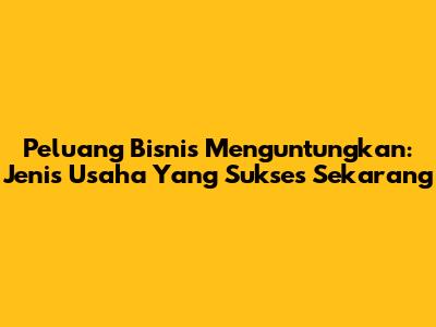Peluang Bisnis Menguntungkan: Jenis Usaha Yang Sukses Sekarang