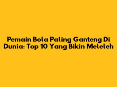 Pemain Bola Paling Ganteng Di Dunia: Top 10 Yang Bikin Meleleh