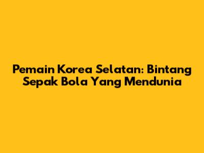 Pemain Korea Selatan: Bintang Sepak Bola Yang Mendunia