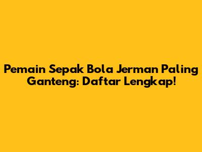 Pemain Sepak Bola Jerman Paling Ganteng: Daftar Lengkap!