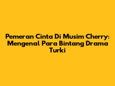 Pemeran Cinta Di Musim Cherry: Mengenal Para Bintang Drama Turki