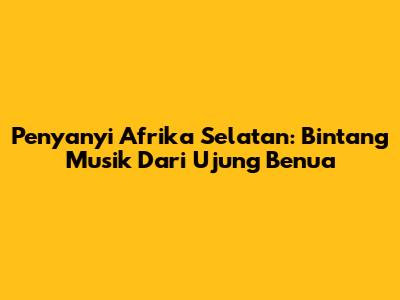 Penyanyi Afrika Selatan: Bintang Musik Dari Ujung Benua