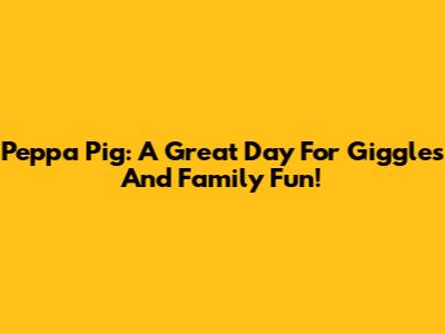 Peppa Pig: A Great Day For Giggles And Family Fun!