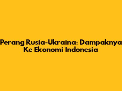 Perang Rusia-Ukraina: Dampaknya Ke Ekonomi Indonesia