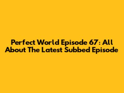 Perfect World Episode 67: All About The Latest Subbed Episode