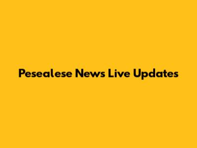 Pesealese News Live Updates