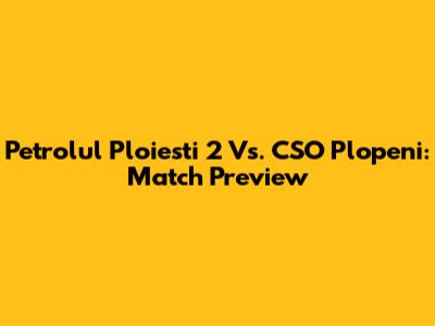 Petrolul Ploiesti 2 Vs. CSO Plopeni: Match Preview