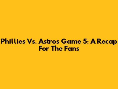 Phillies Vs. Astros Game 5: A Recap For The Fans