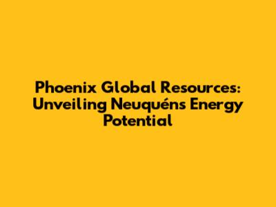 Phoenix Global Resources: Unveiling Neuquén's Energy Potential
