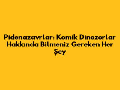Pidenazavrlar: Komik Dinozorlar Hakkında Bilmeniz Gereken Her Şey