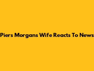 Piers Morgan's Wife Reacts To News