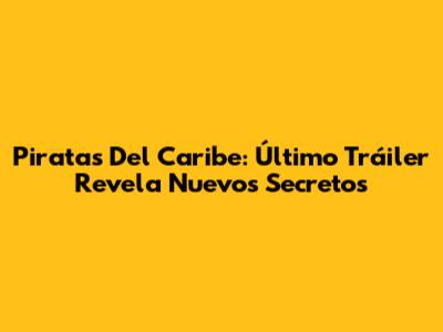 Piratas Del Caribe: Último Tráiler Revela Nuevos Secretos