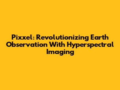Pixxel: Revolutionizing Earth Observation With Hyperspectral Imaging