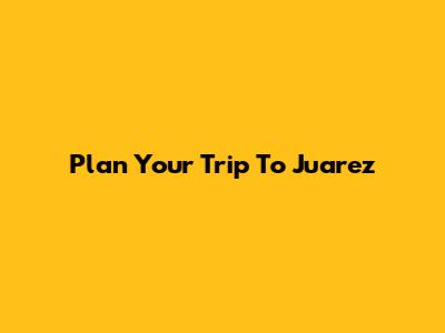 Plan Your Trip To Juarez
