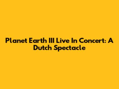 Planet Earth III Live In Concert: A Dutch Spectacle