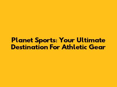 Planet Sports: Your Ultimate Destination For Athletic Gear