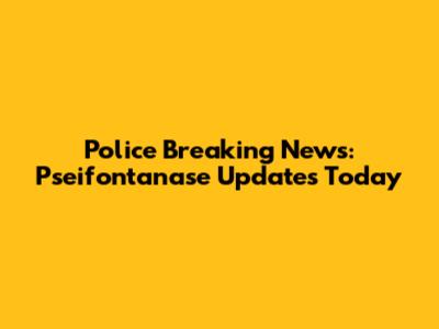 Police Breaking News: Pseifontanase Updates Today
