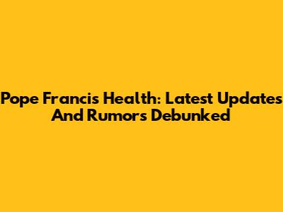 Pope Francis Health: Latest Updates And Rumors Debunked