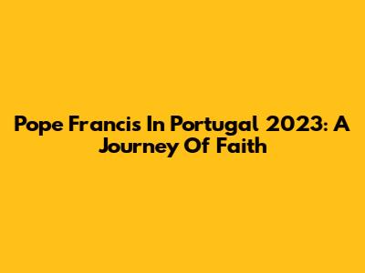 Pope Francis In Portugal 2023: A Journey Of Faith