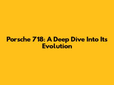 Porsche 718: A Deep Dive Into Its Evolution