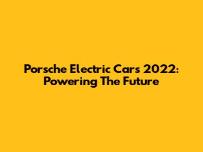 Porsche Electric Cars 2022: Powering The Future
