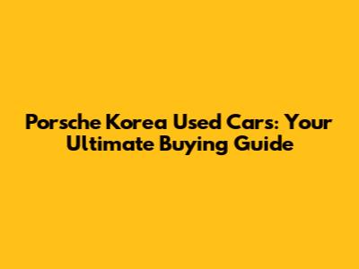 Porsche Korea Used Cars: Your Ultimate Buying Guide