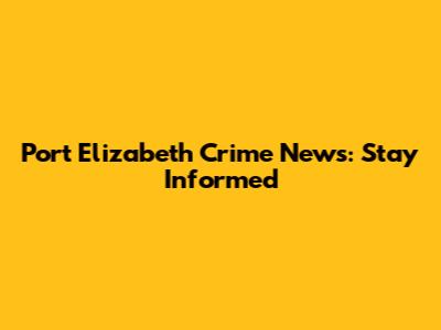 Port Elizabeth Crime News: Stay Informed