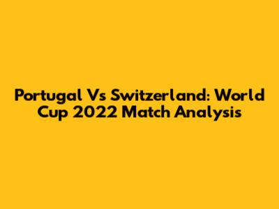 Portugal Vs Switzerland: World Cup 2022 Match Analysis