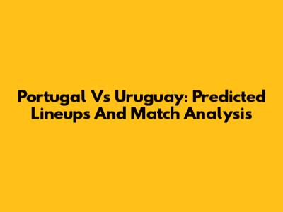Portugal Vs Uruguay: Predicted Lineups And Match Analysis