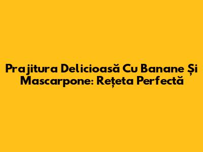 Prajitura Delicioasă Cu Banane Și Mascarpone: Rețeta Perfectă