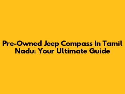 Pre-Owned Jeep Compass In Tamil Nadu: Your Ultimate Guide