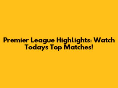 Premier League Highlights: Watch Today's Top Matches!