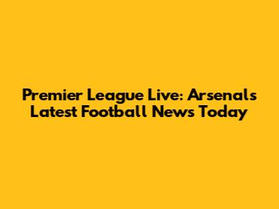 Premier League Live: Arsenal's Latest Football News Today