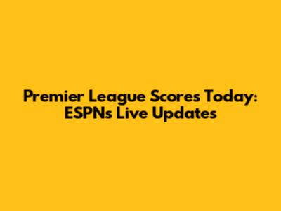 Premier League Scores Today: ESPN's Live Updates