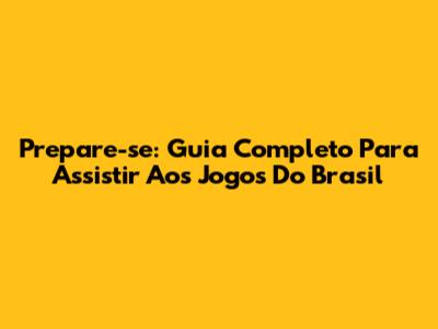 Prepare-se: Guia Completo Para Assistir Aos Jogos Do Brasil