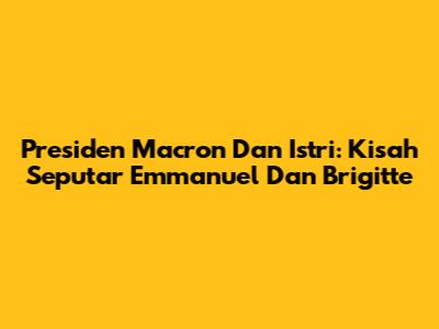 Presiden Macron Dan Istri: Kisah Seputar Emmanuel Dan Brigitte