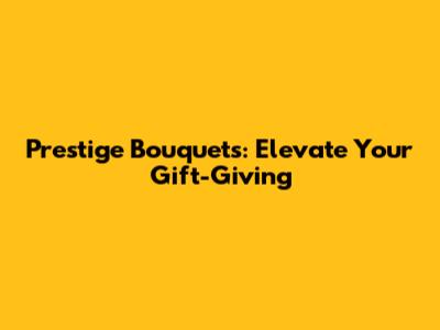 Prestige Bouquets: Elevate Your Gift-Giving