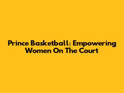Prince Basketball: Empowering Women On The Court