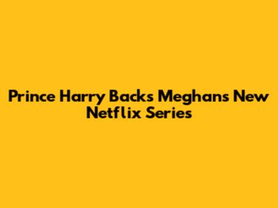 Prince Harry Backs Meghan's New Netflix Series