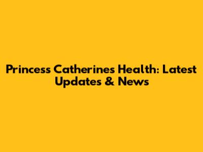Princess Catherine's Health: Latest Updates & News