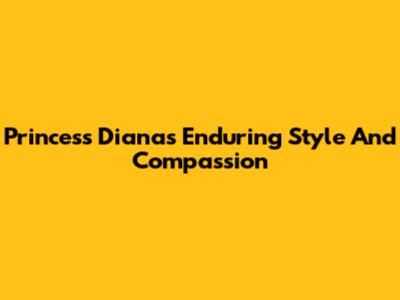 Princess Diana's Enduring Style And Compassion