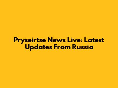 Pryseirtse News Live: Latest Updates From Russia