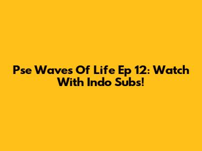 Pse Waves Of Life Ep 12: Watch With Indo Subs!