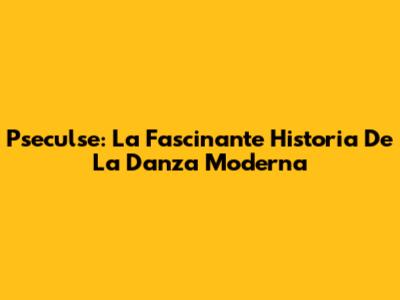 Pseculse: La Fascinante Historia De La Danza Moderna