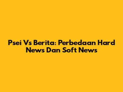 Psei Vs Berita: Perbedaan Hard News Dan Soft News
