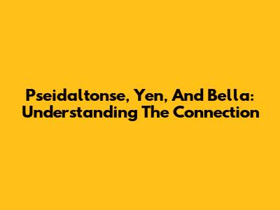 Pseidaltonse, Yen, And Bella: Understanding The Connection
