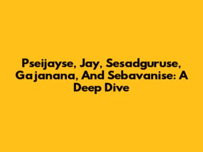 Pseijayse, Jay, Sesadguruse, Gajanana, And Sebavanise: A Deep Dive